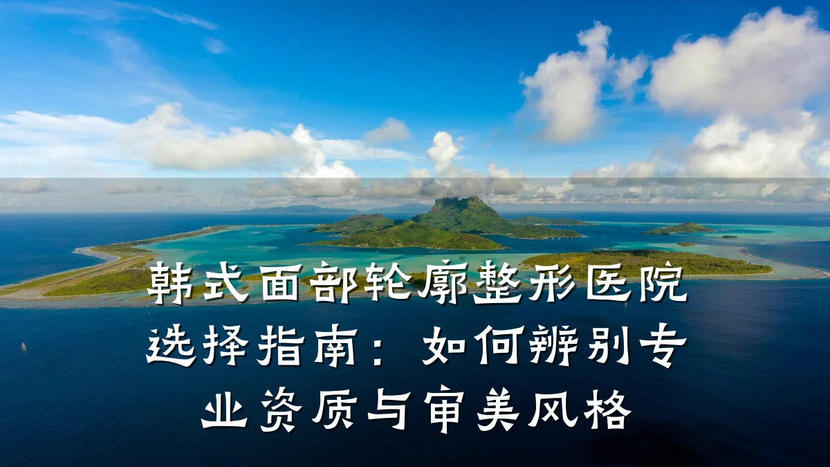 韩式面部轮廓整形医院选择指南：如何辨别专业资质与审美风格