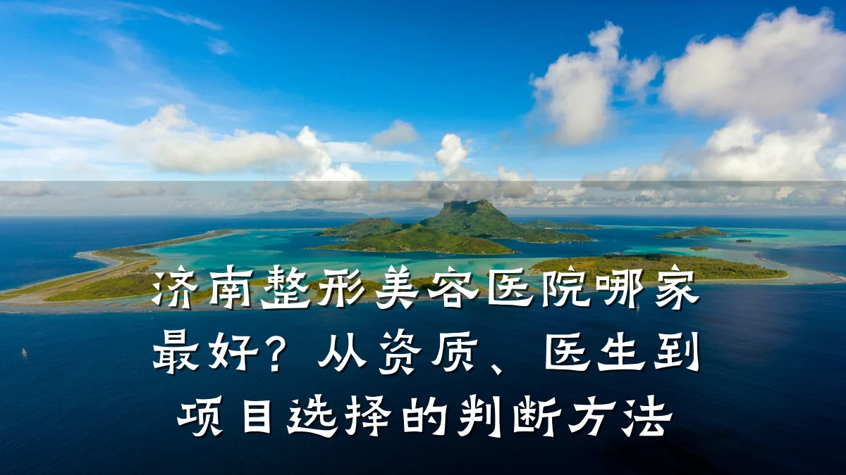 济南整形美容医院哪家最好?从资质、医生到项目选择的判断方法