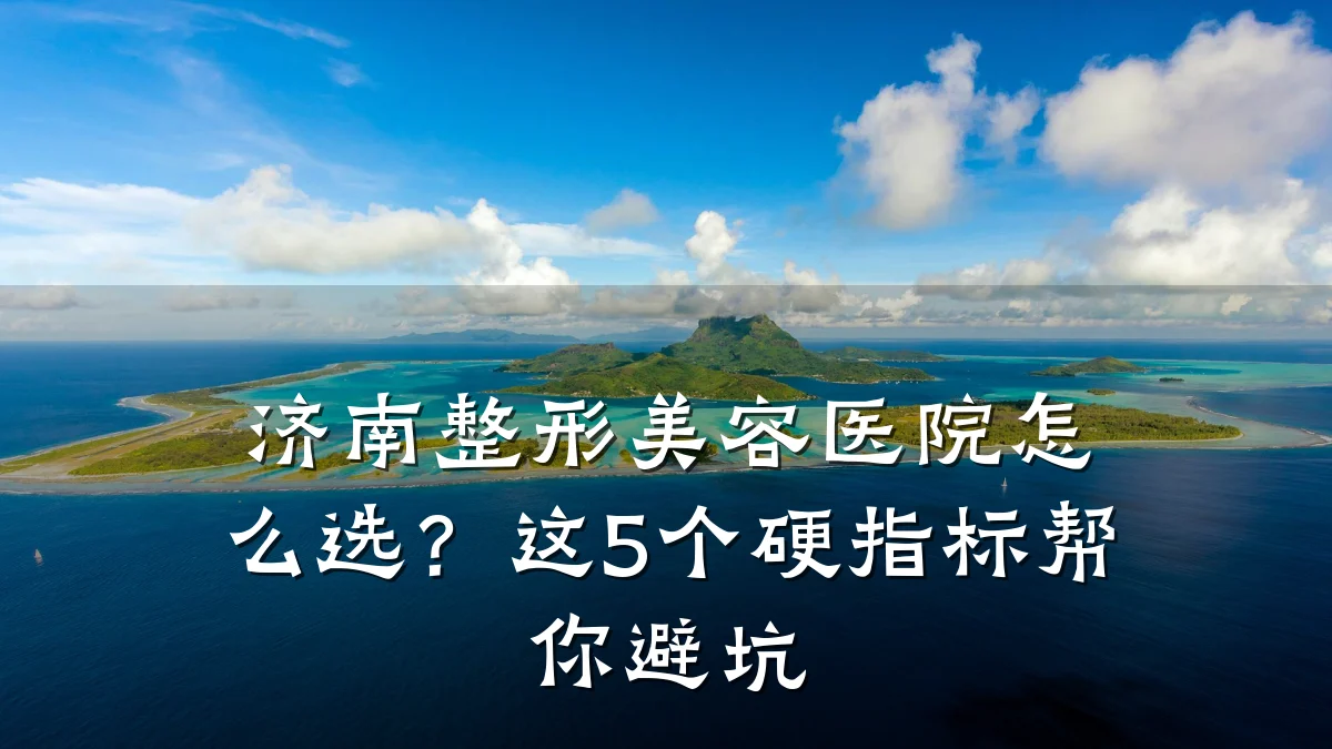 济南整形美容医院怎么选?这5个硬指标帮你避坑