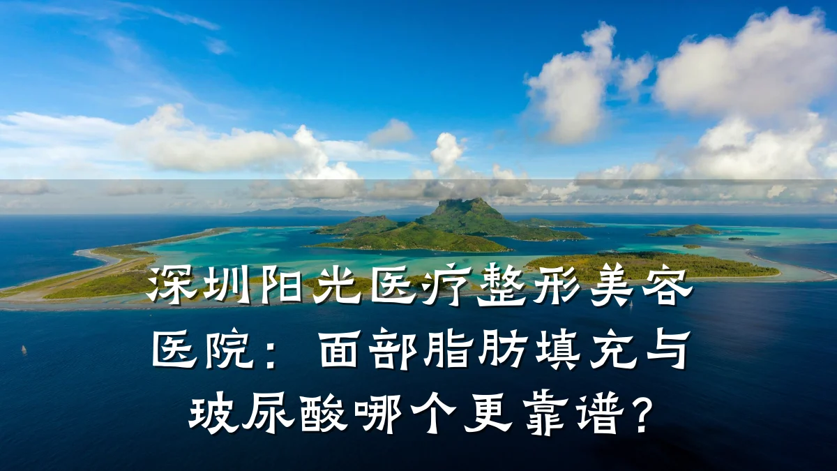 深圳阳光医疗整形美容医院:面部脂肪填充与玻尿酸哪个更靠谱?