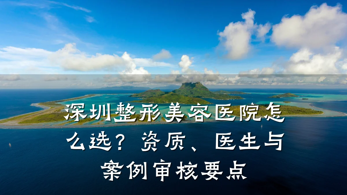 深圳整形美容医院怎么选?资质、医生与案例审核要点