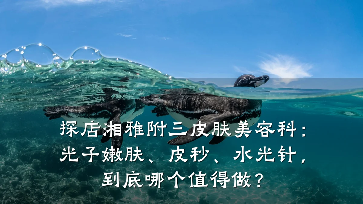 探店湘雅附三皮肤美容科:光子嫩肤、皮秒、水光针,到底哪个值得做?