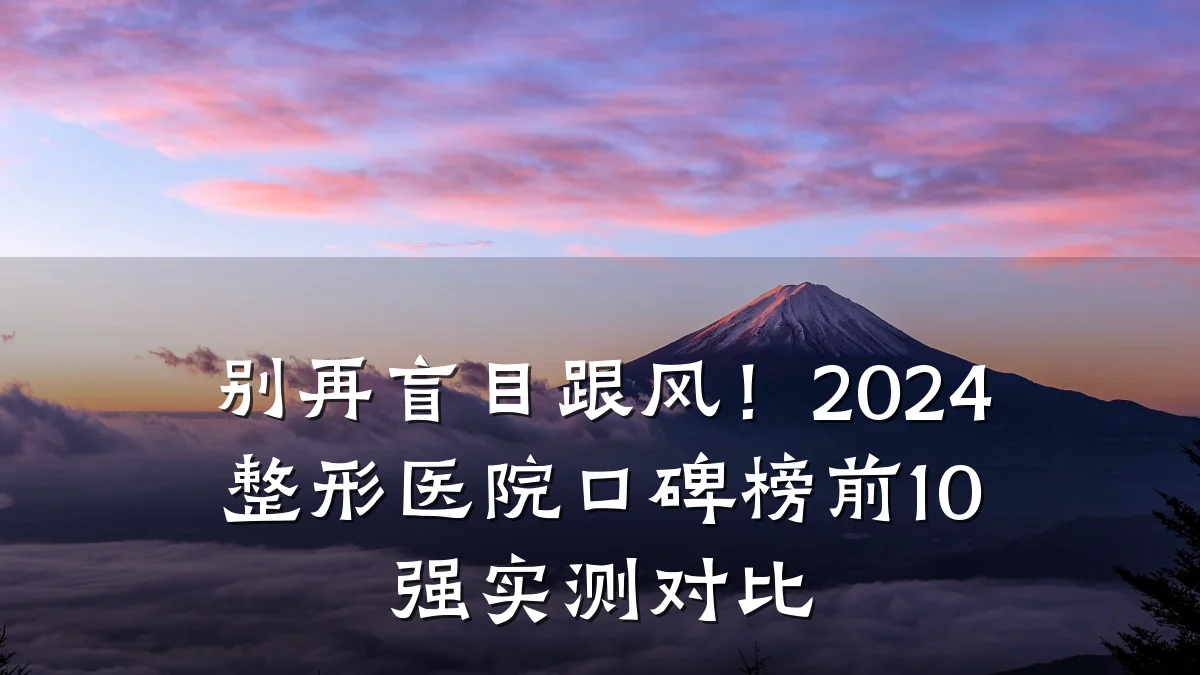 别再盲目跟风！2024整形医院口碑榜前10强实测对比