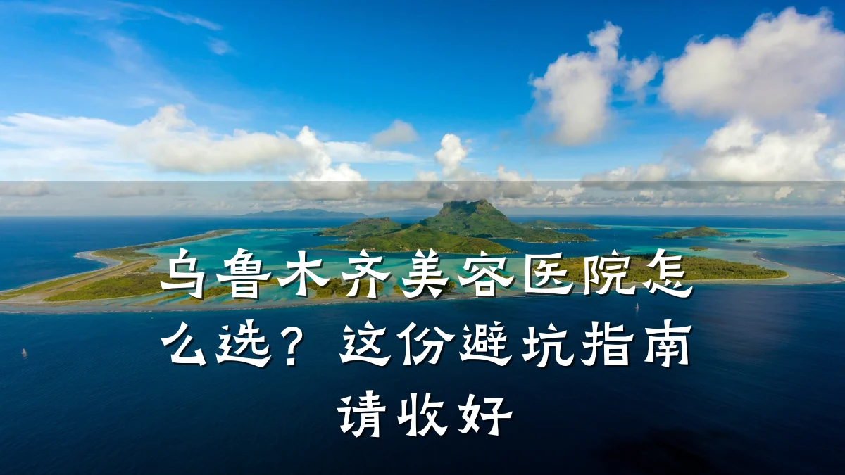 乌鲁木齐美容医院怎么选？这份避坑指南请收好