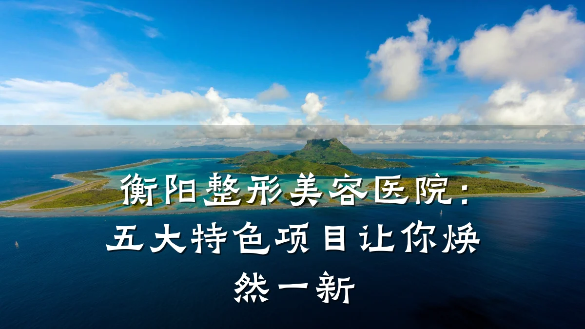 衡阳整形美容医院：五大特色项目让你焕然一新