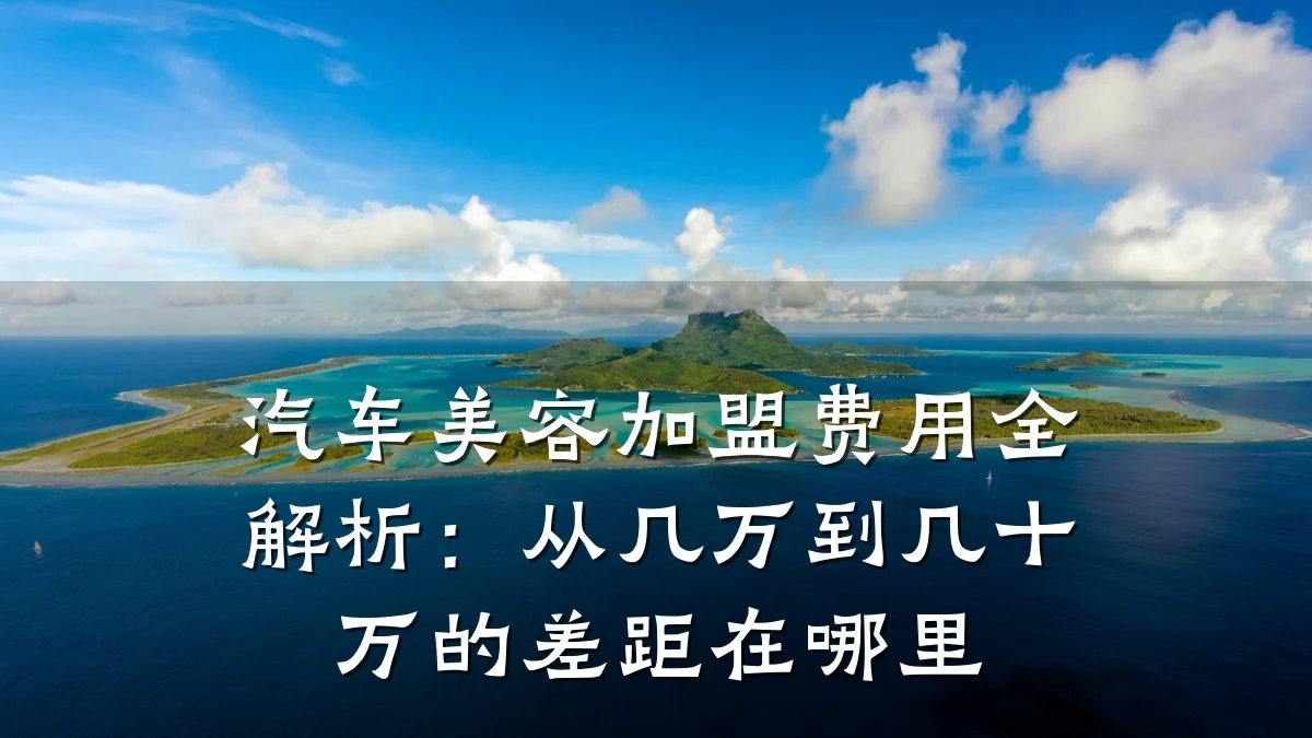 汽车美容加盟费用全解析：从几万到几十万的差距在哪里