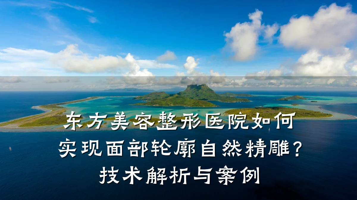 东方美容整形医院如何实现面部轮廓自然精雕？技术解析与案例