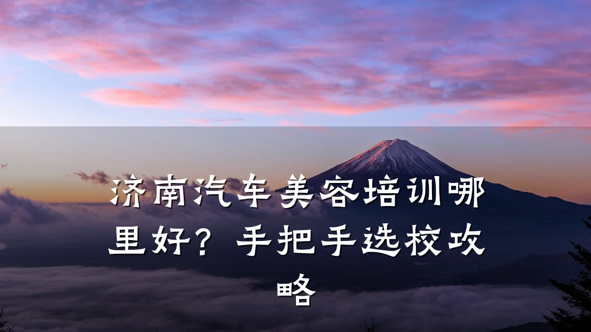 济南汽车美容培训哪里好?手把手选校攻略