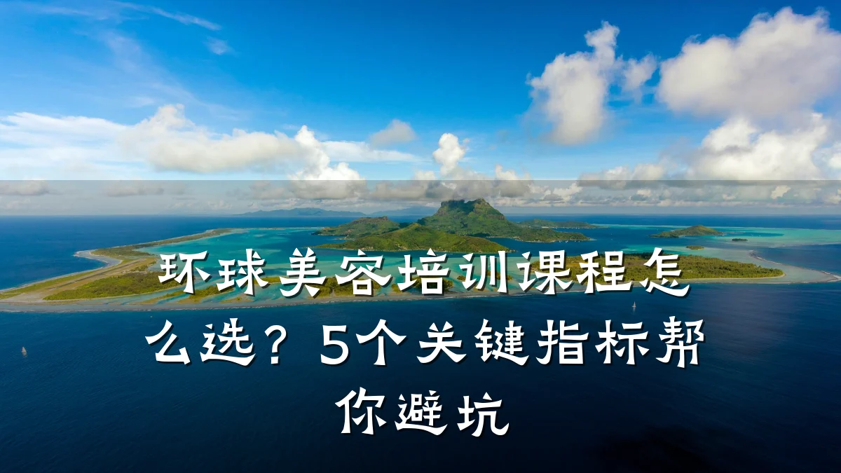 环球美容培训课程怎么选?5个关键指标帮你避坑