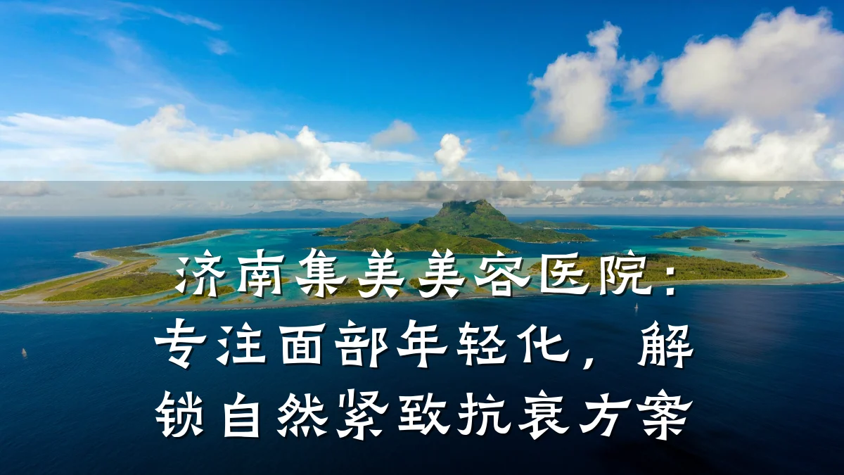 济南集美美容医院:专注面部年轻化,解锁自然紧致抗衰方案